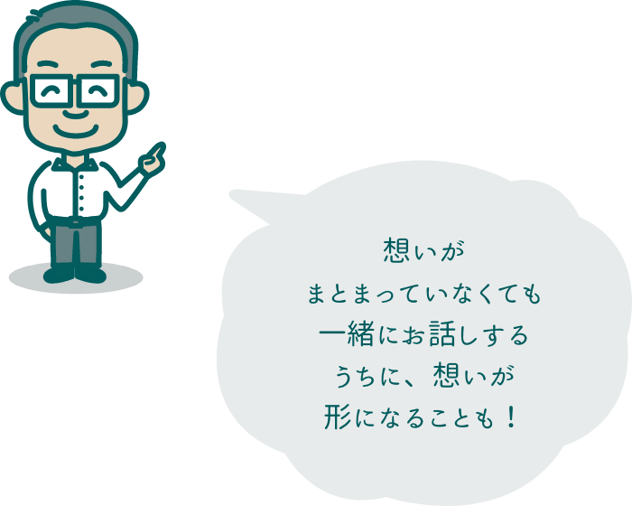 想いがまとまっていなくても一緒にお話しするうちに、想いが形になることも！